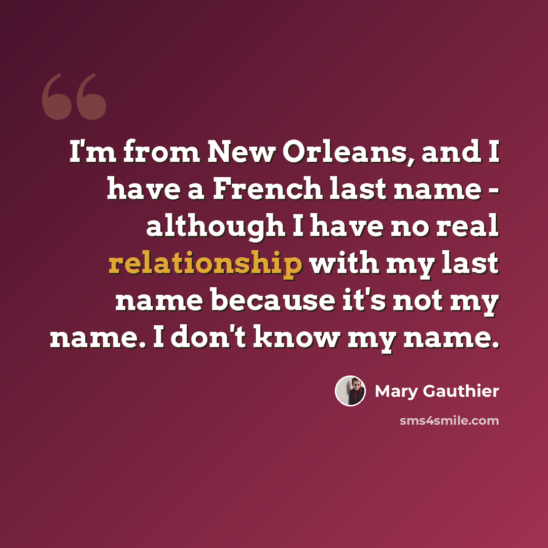 “I'm from New Orleans, and I have a French last name - although I have no real relationship with my last name because it's not my name. I don't know my name.” quote by Mary Gauthier