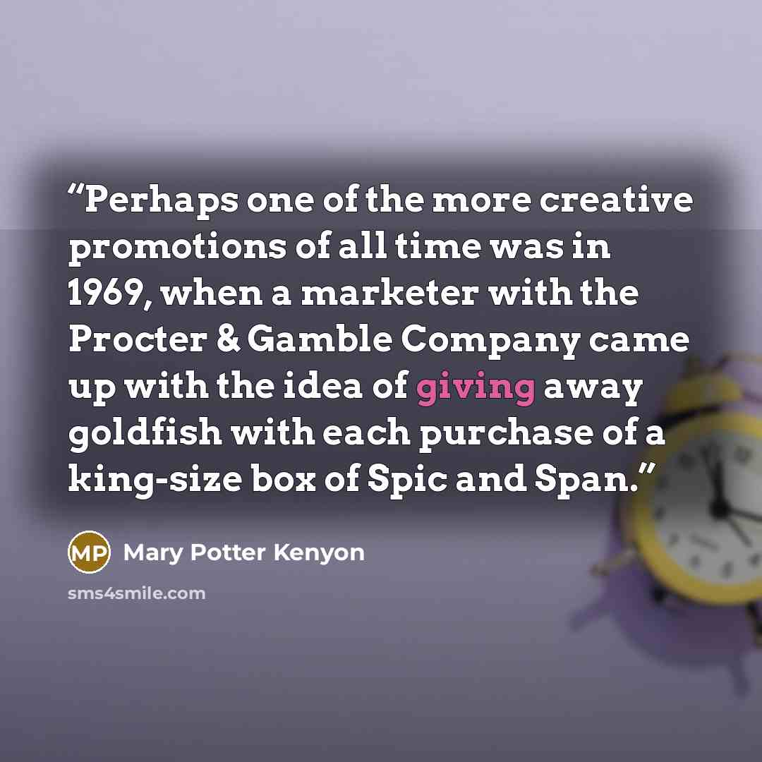 “Perhaps one of the more creative promotions of all time was in 1969, when a marketer with the Procter & Gamble Company came up with the idea of giving away goldfish with each purchase of a king-size box of Spic and Span.” quote by Mary Potter Kenyon