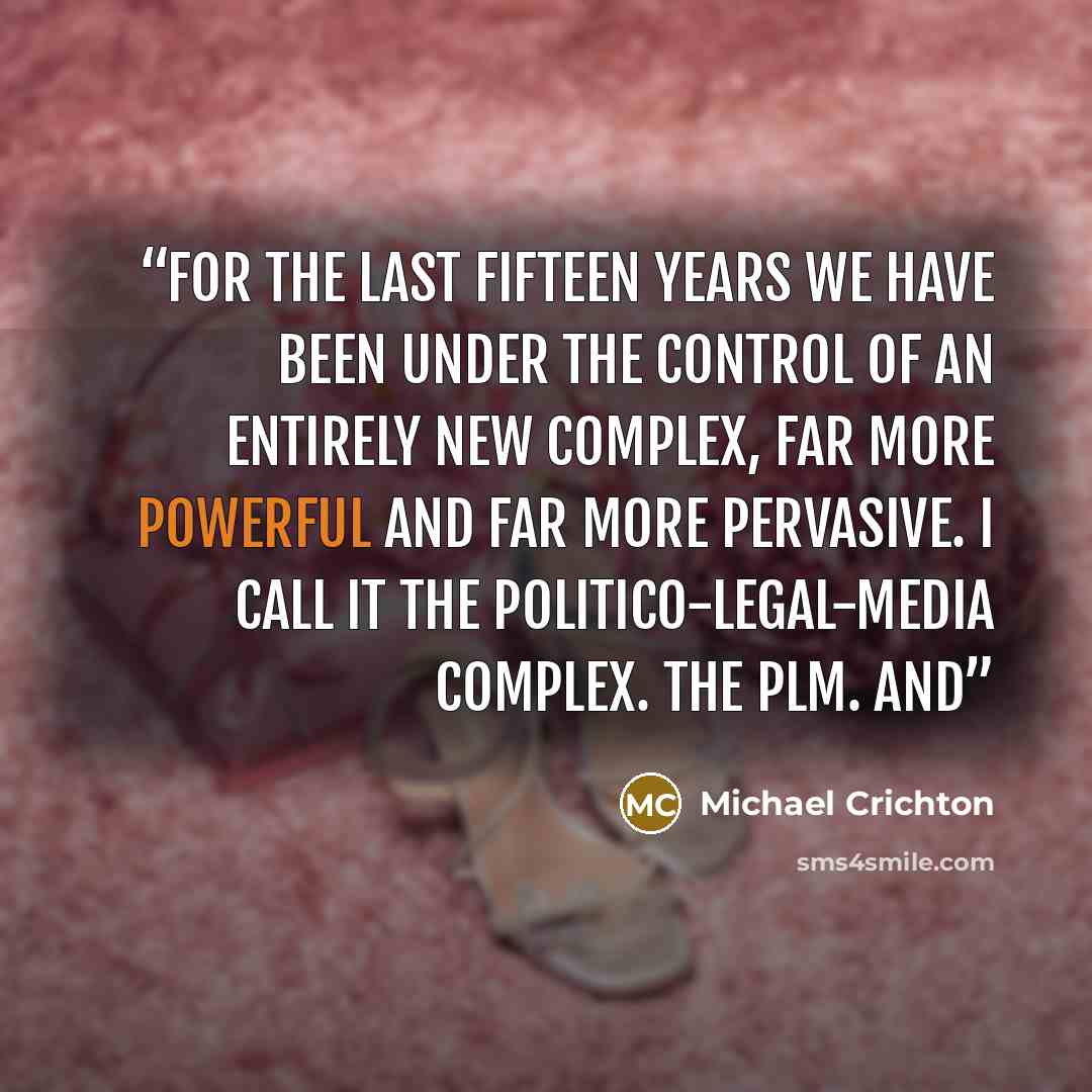 “for the last fifteen years we have been under the control of an entirely new complex, far more powerful and far more pervasive. I call it the politico-legal-media complex. The PLM. And” quote by Michael Crichton