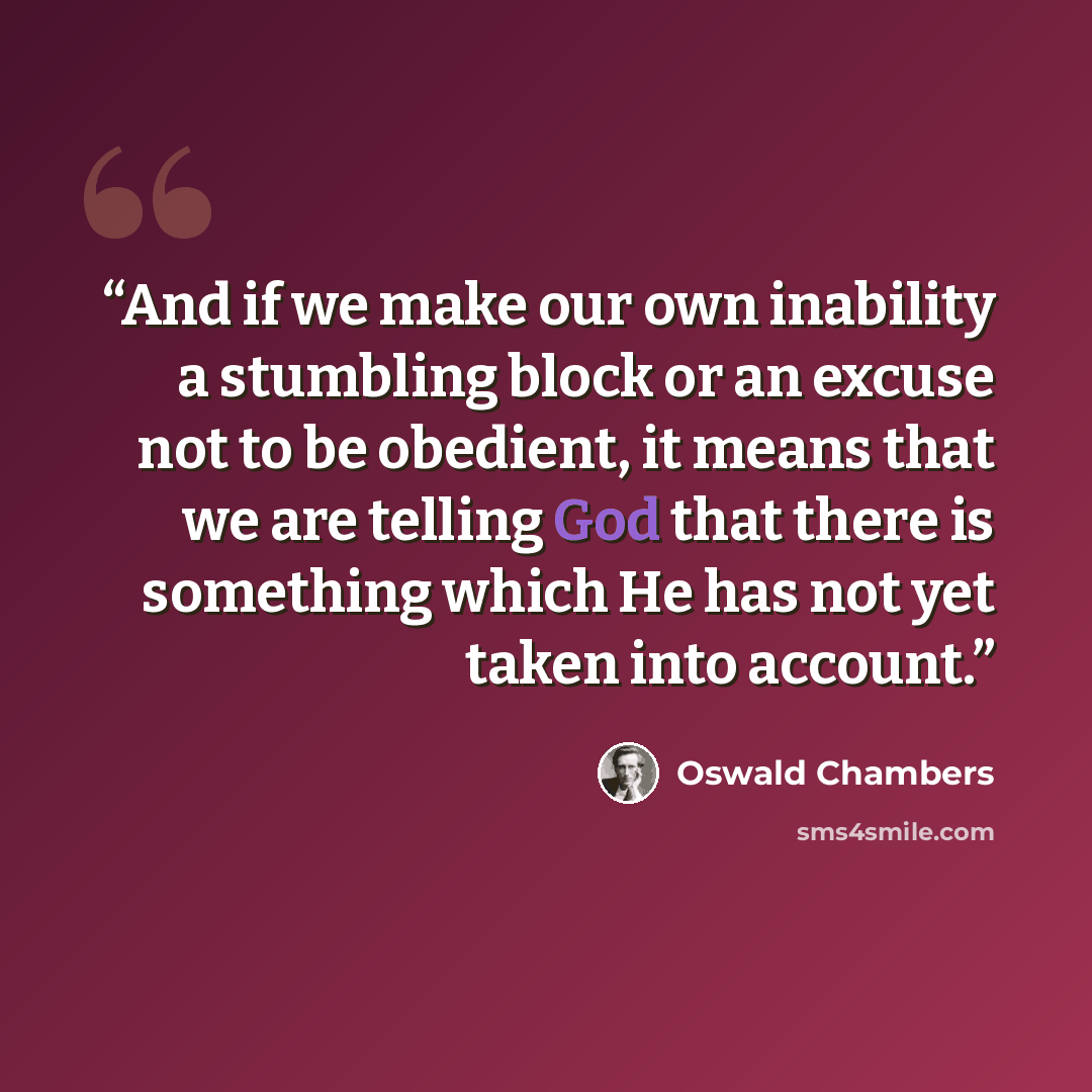 “And if we make our own inability a stumbling block or an excuse not to be obedient, it means that we are telling God that there is something which He has not yet taken into account.” quote by Oswald Chambers