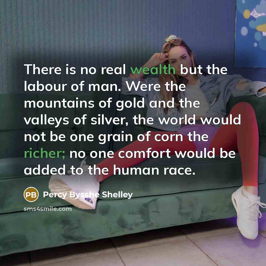 “There is no real wealth but the labour of man. Were the mountains of gold and the valleys of silver, the world would not be one grain of corn the richer; no one comfort would be added to the human race.” quote by Percy Bysshe Shelley