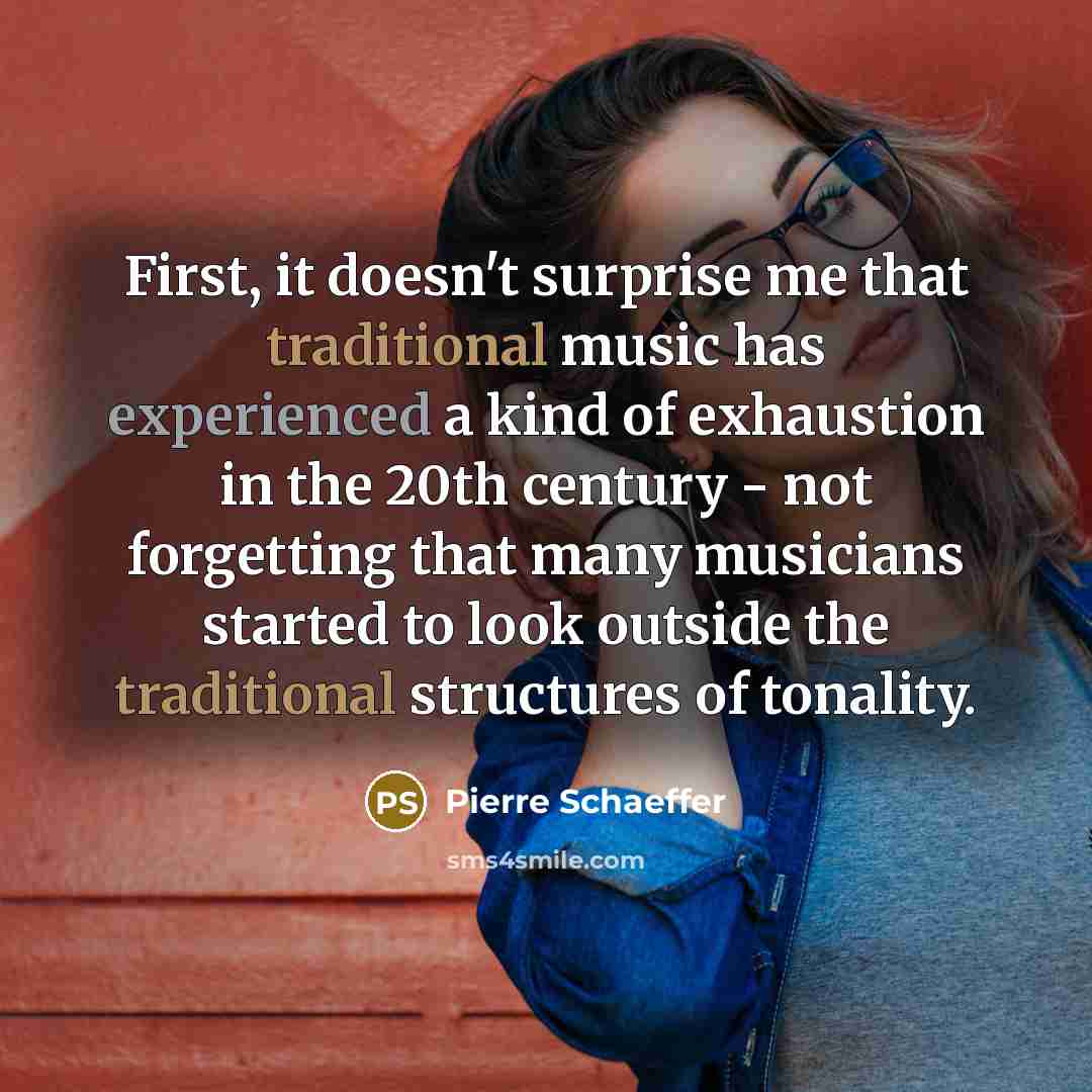 “First, it doesn't surprise me that traditional music has experienced a kind of exhaustion in the 20th century - not forgetting that many musicians started to look outside the traditional structures of tonality.” quote by Pierre Schaeffer