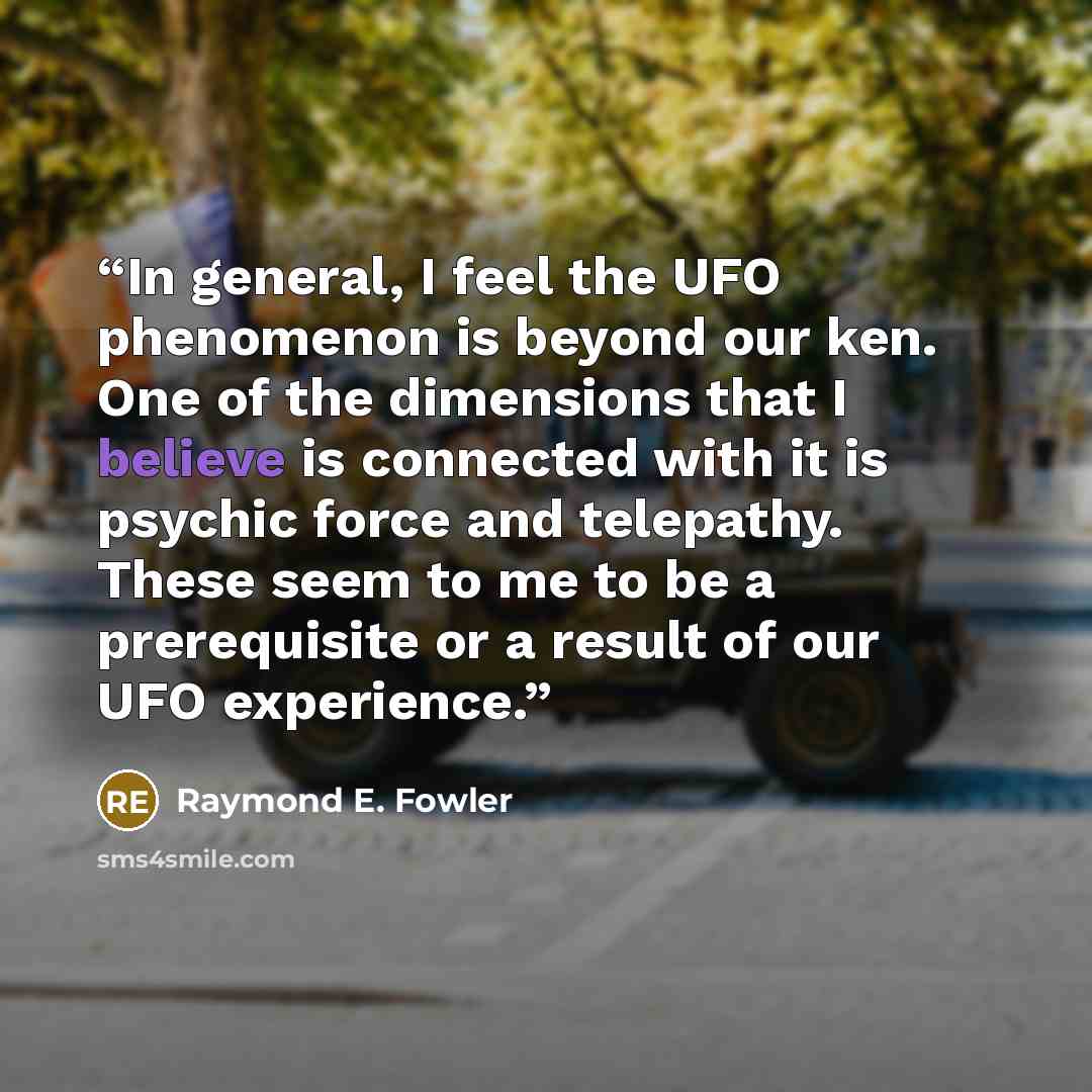 “In general, I feel the UFO phenomenon is beyond our ken. One of the dimensions that I believe is connected with it is psychic force and telepathy. These seem to me to be a prerequisite or a result of our UFO experience.” quote by Raymond E. Fowler