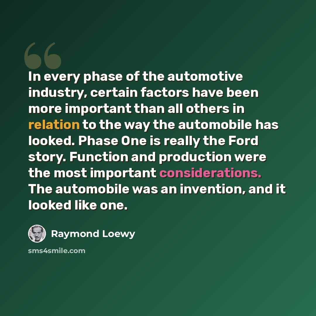 “In every phase of the automotive industry, certain factors have been more important than all others in relation to the way the automobile has looked. Phase One is really the Ford story. Function and production were the most important considerations. The automobile was an invention, and it looked…” quote by Raymond Loewy