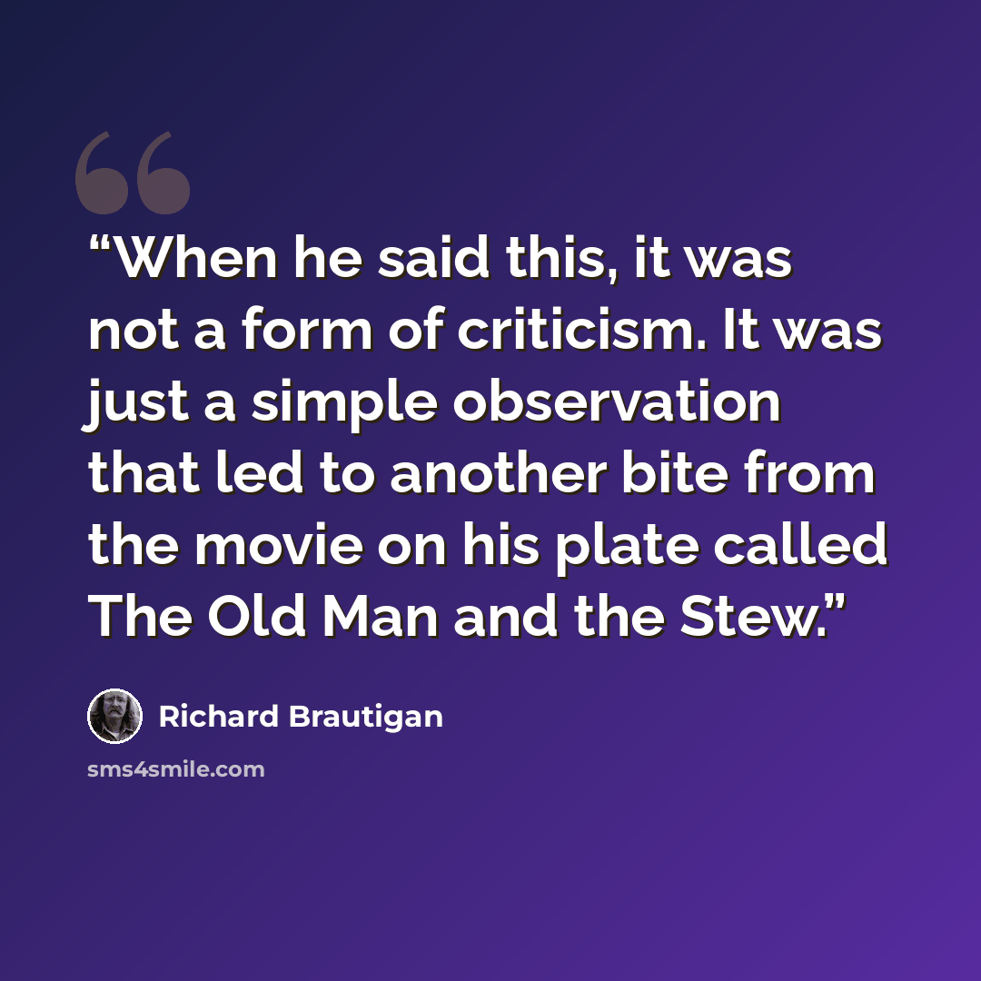 “When he said this, it was not a form of criticism. It was just a simple observation that led to another bite from the movie on his plate called The Old Man and the Stew.” quote by Richard Brautigan