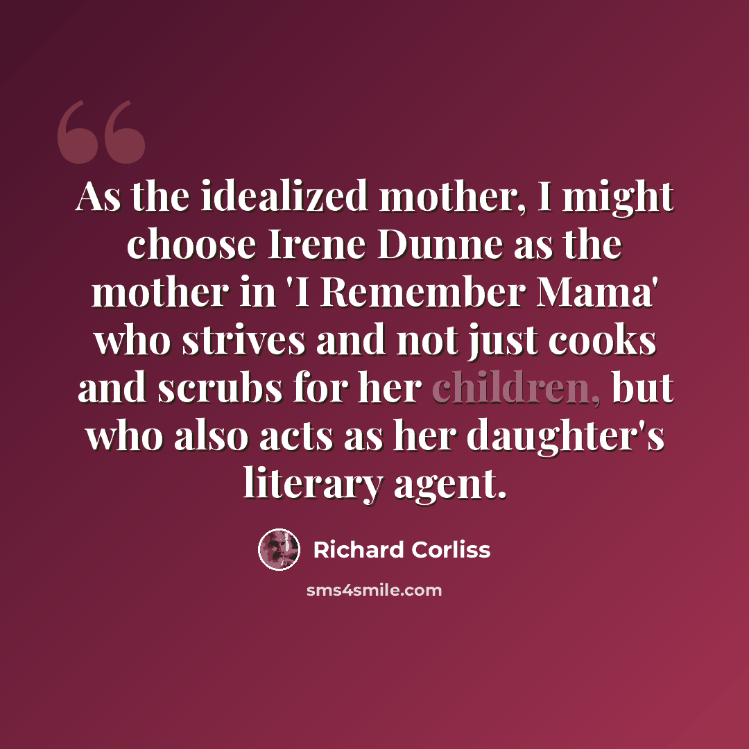 “As the idealized mother, I might choose Irene Dunne as the mother in 'I Remember Mama' who strives and not just cooks and scrubs for her children, but who also acts as her daughter's literary agent.” quote by Richard Corliss