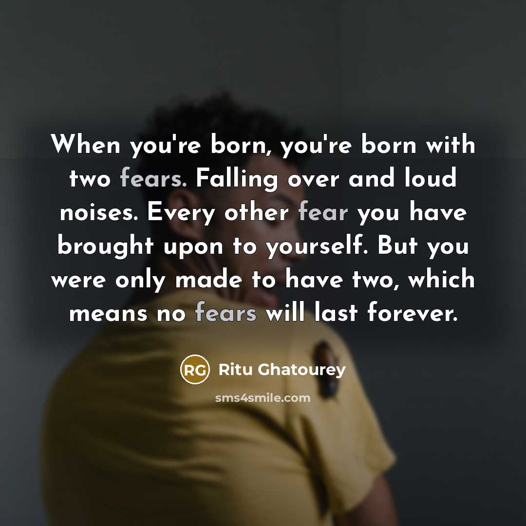 “When you're born, you're born with two fears. Falling over and loud noises. Every other fear you have brought upon to yourself. But you were only made to have two, which means no fears will last forever.” quote by Ritu Ghatourey