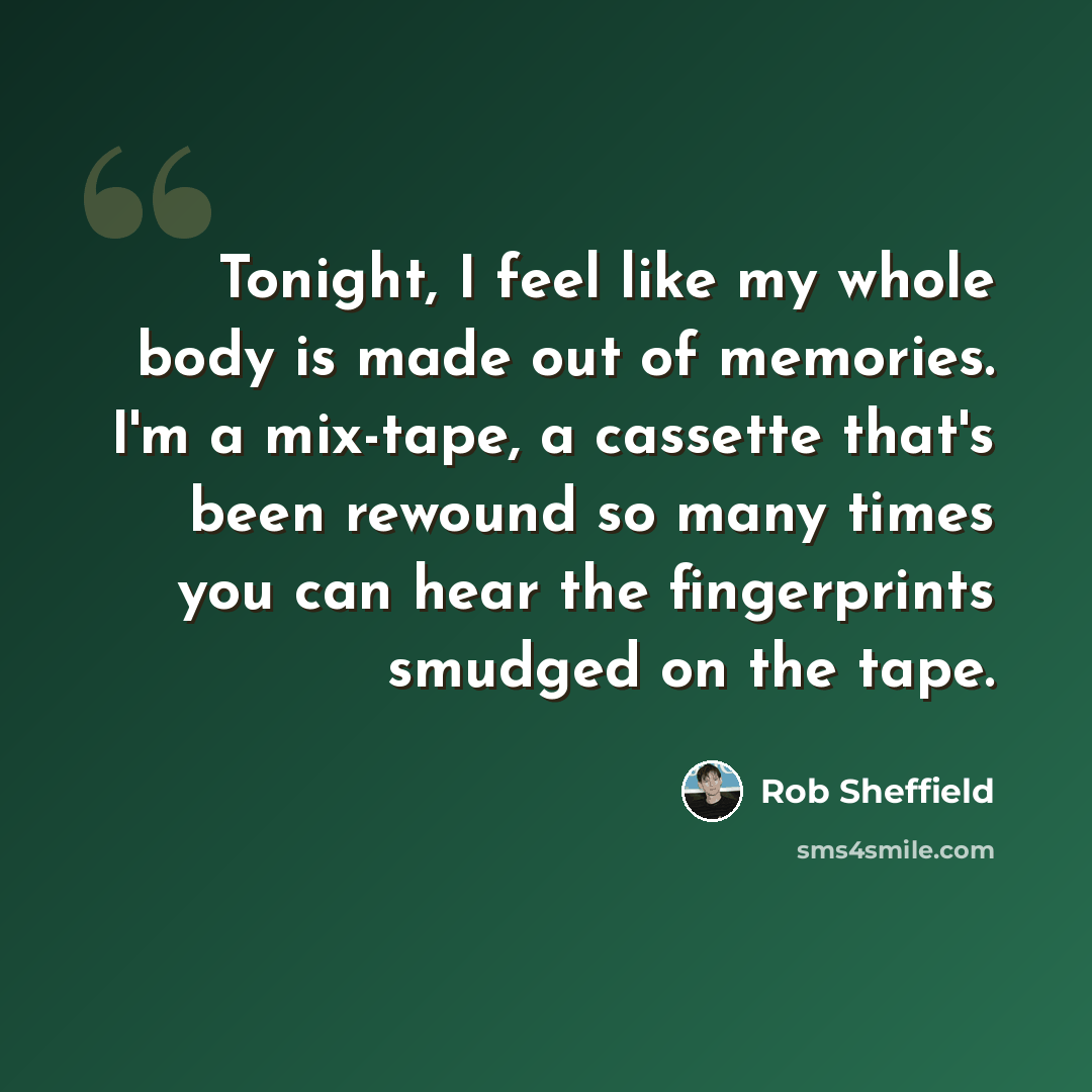 “Tonight, I feel like my whole body is made out of memories. I'm a mix-tape, a cassette that's been rewound so many times you can hear the fingerprints smudged on the tape.” quote by Rob Sheffield