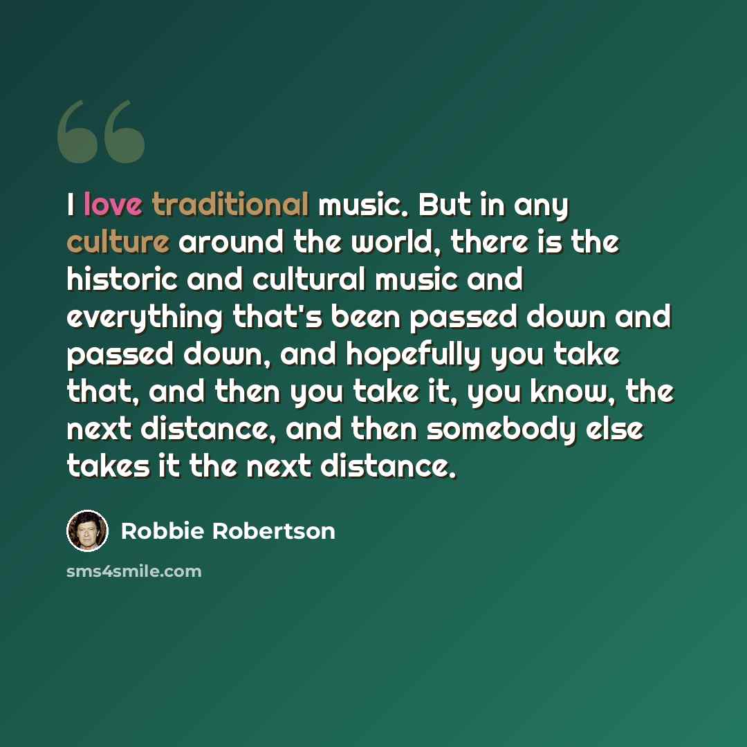 “I love traditional music. But in any culture around the world, there is the historic and cultural music and everything that's been passed down and passed down, and hopefully you take that, and then you take it, you know, the next distance, and then somebody else takes it the next distance.” quote by Robbie Robertson