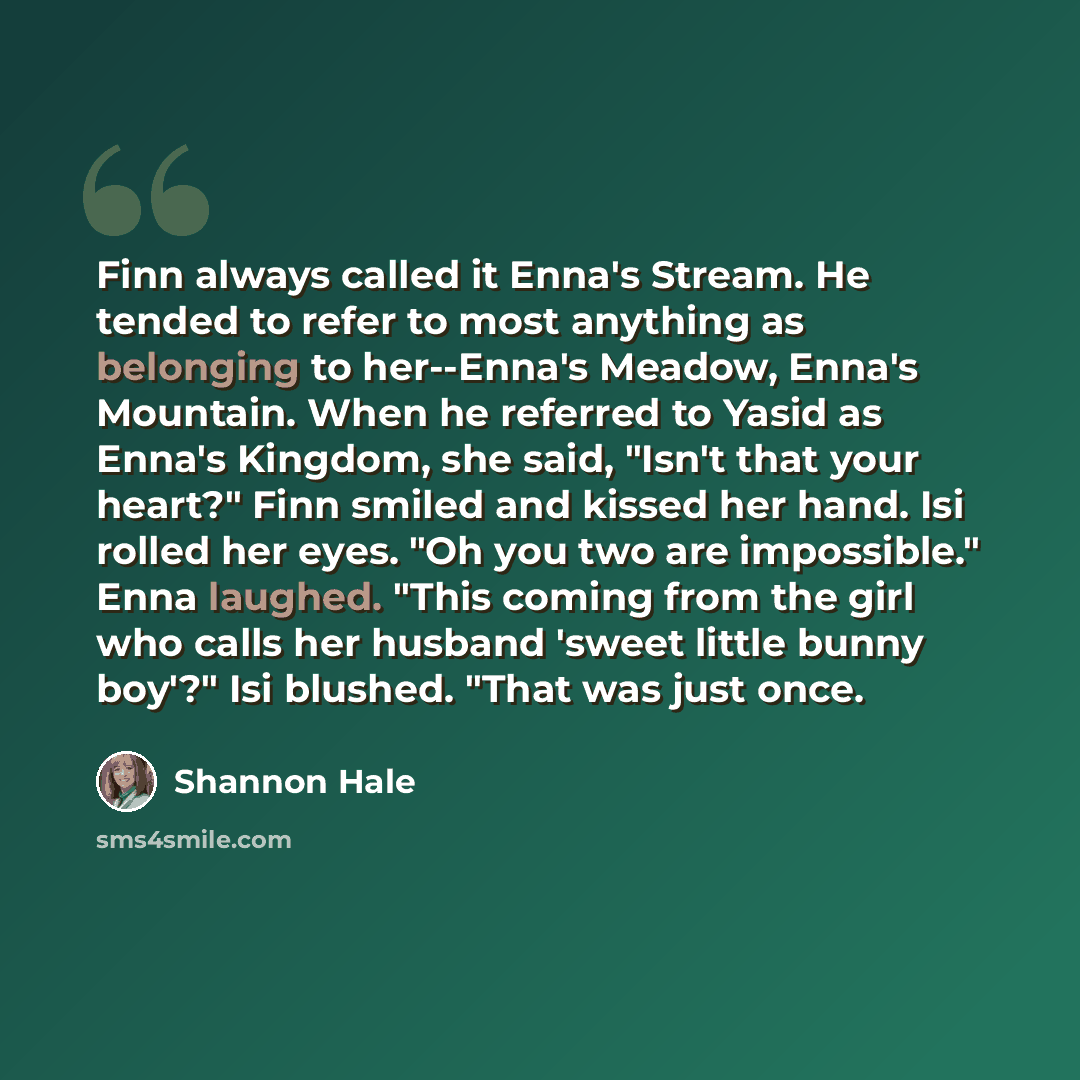 “Finn always called it Enna's Stream. He tended to refer to most anything as belonging to her--Enna's Meadow, Enna's Mountain. When he referred to Yasid as Enna's Kingdom, she said, "Isn't that your heart?" Finn smiled and kissed her hand. Isi rolled her eyes. "Oh you two are impossible." Enna…” quote by Shannon Hale