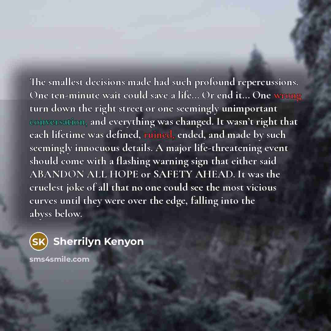 “The smallest decisions made had such profound repercussions. One ten-minute wait could save a life… Or end it… One wrong turn down the right street or one seemingly unimportant conversation, and everything was changed. It wasn’t right that each lifetime was defined, ruined, ended, and made by such…” quote by Sherrilyn Kenyon