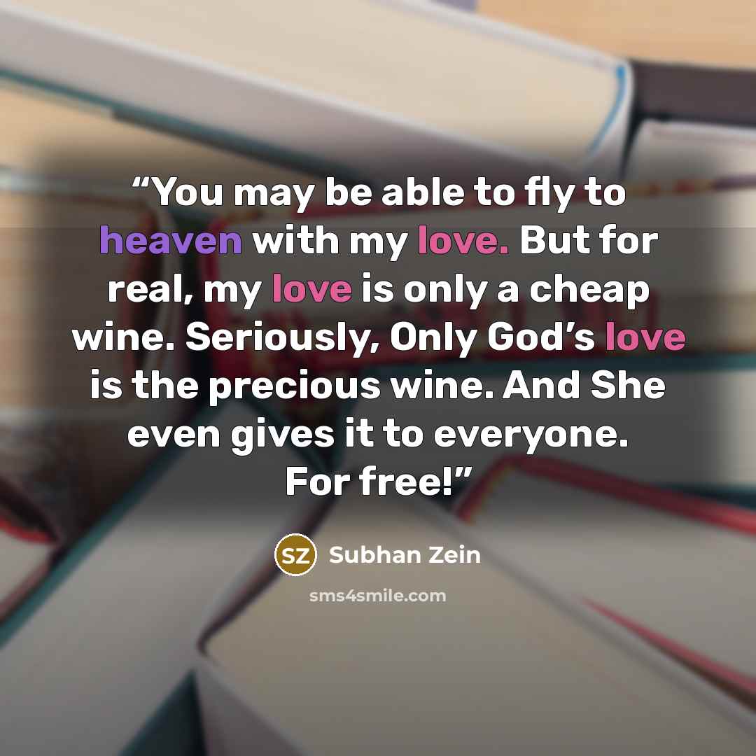 “You may be able to fly to heaven with my love. But for real, my love is only a cheap wine. Seriously, Only God’s love is the precious wine. And She even gives it to everyone. For free!” quote by Subhan Zein