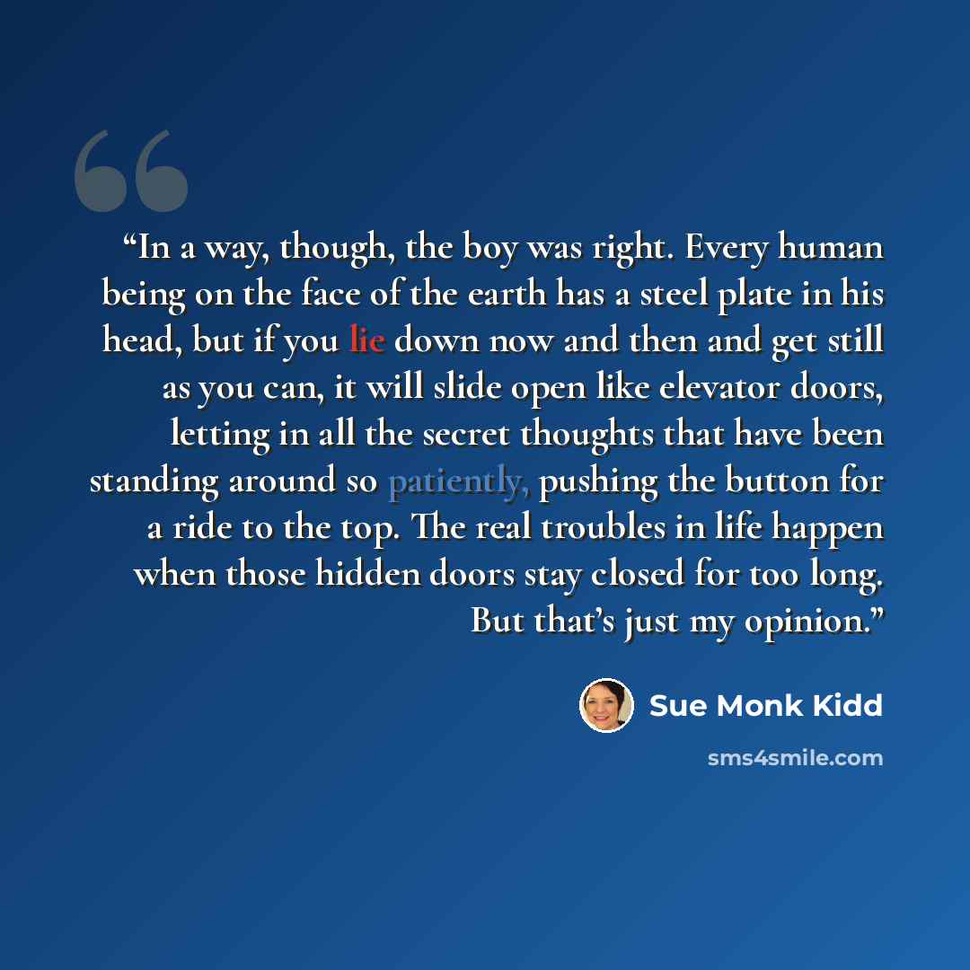 “In a way, though, the boy was right. Every human being on the face of the earth has a steel plate in his head, but if you lie down now and then and get still as you can, it will slide open like elevator doors, letting in all the secret thoughts that have been standing around so patiently, pushing…” quote by Sue Monk Kidd
