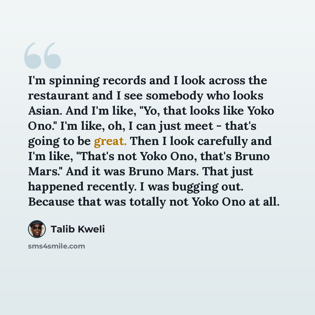 “I'm spinning records and I look across the restaurant and I see somebody who looks Asian. And I'm like, "Yo, that looks like Yoko Ono." I'm like, oh, I can just meet - that's going to be great. Then I look carefully and I'm like, "That's not Yoko Ono, that's Bruno Mars." And it was Bruno Mars…” quote by Talib Kweli