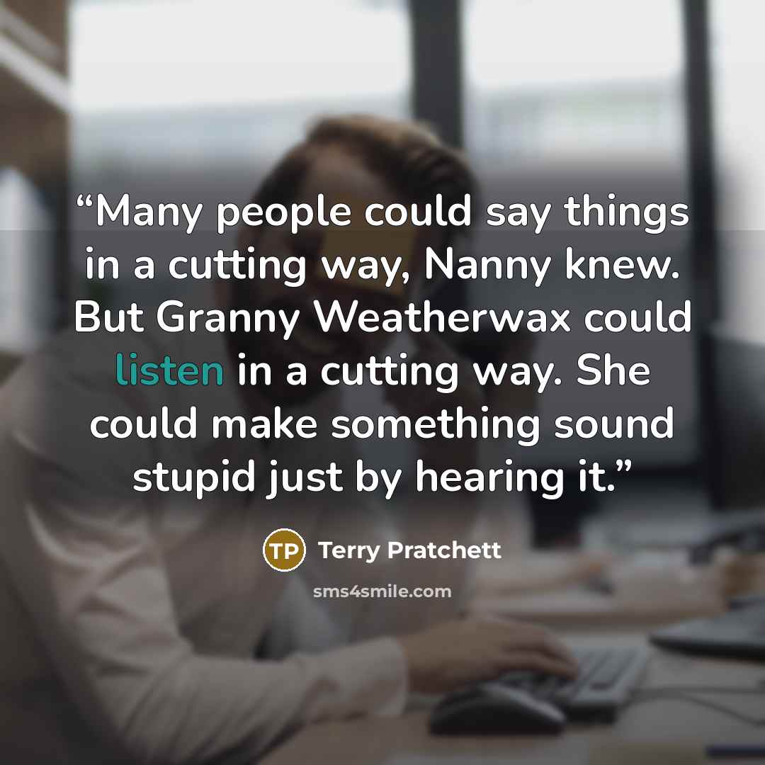 “Many people could say things in a cutting way, Nanny knew. But Granny Weatherwax could listen in a cutting way. She could make something sound stupid just by hearing it.” quote by Terry Pratchett