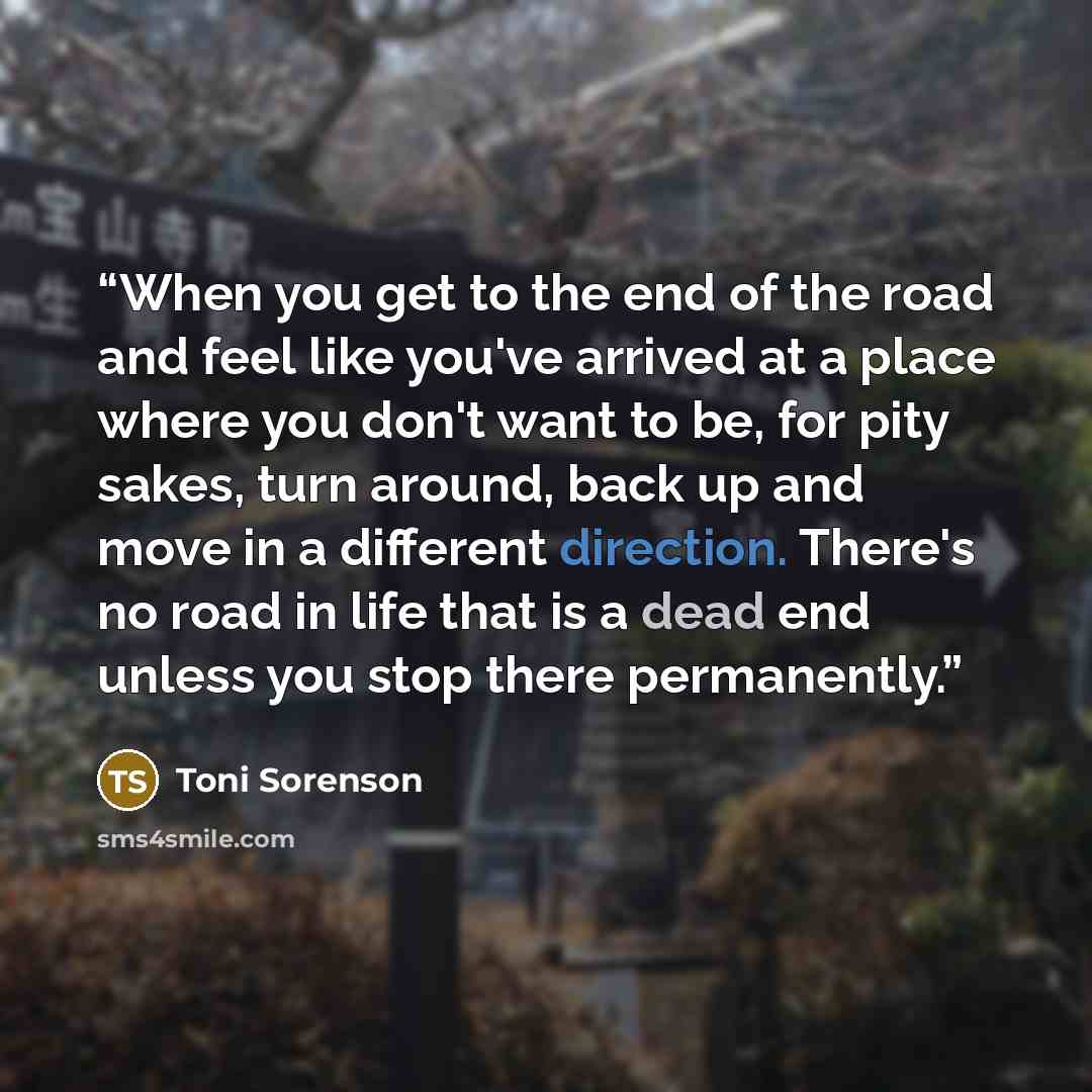 “When you get to the end of the road and feel like you've arrived at a place where you don't want to be, for pity sakes, turn around, back up and move in a different direction. There's no road in life that is a dead end unless you stop there permanently.” quote by Toni Sorenson