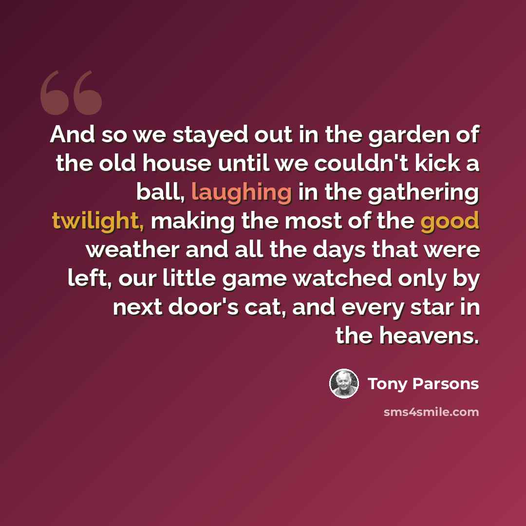 “And so we stayed out in the garden of the old house until we couldn't kick a ball, laughing in the gathering twilight, making the most of the good weather and all the days that were left, our little game watched only by next door's cat, and every star in the heavens.” quote by Tony Parsons