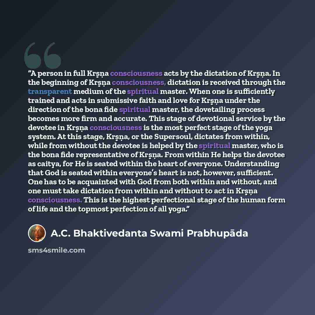 “A person in full Kṛṣṇa consciousness acts by the dictation of Kṛṣṇa. In the beginning of Kṛṣṇa consciousness, dictation is received through the transparent medium of the spiritual master. When one is sufficiently trained and acts in submissive faith and love for Kṛṣṇa under the direction of the…” quote by A.C. Bhaktivedanta Swami Prabhupāda