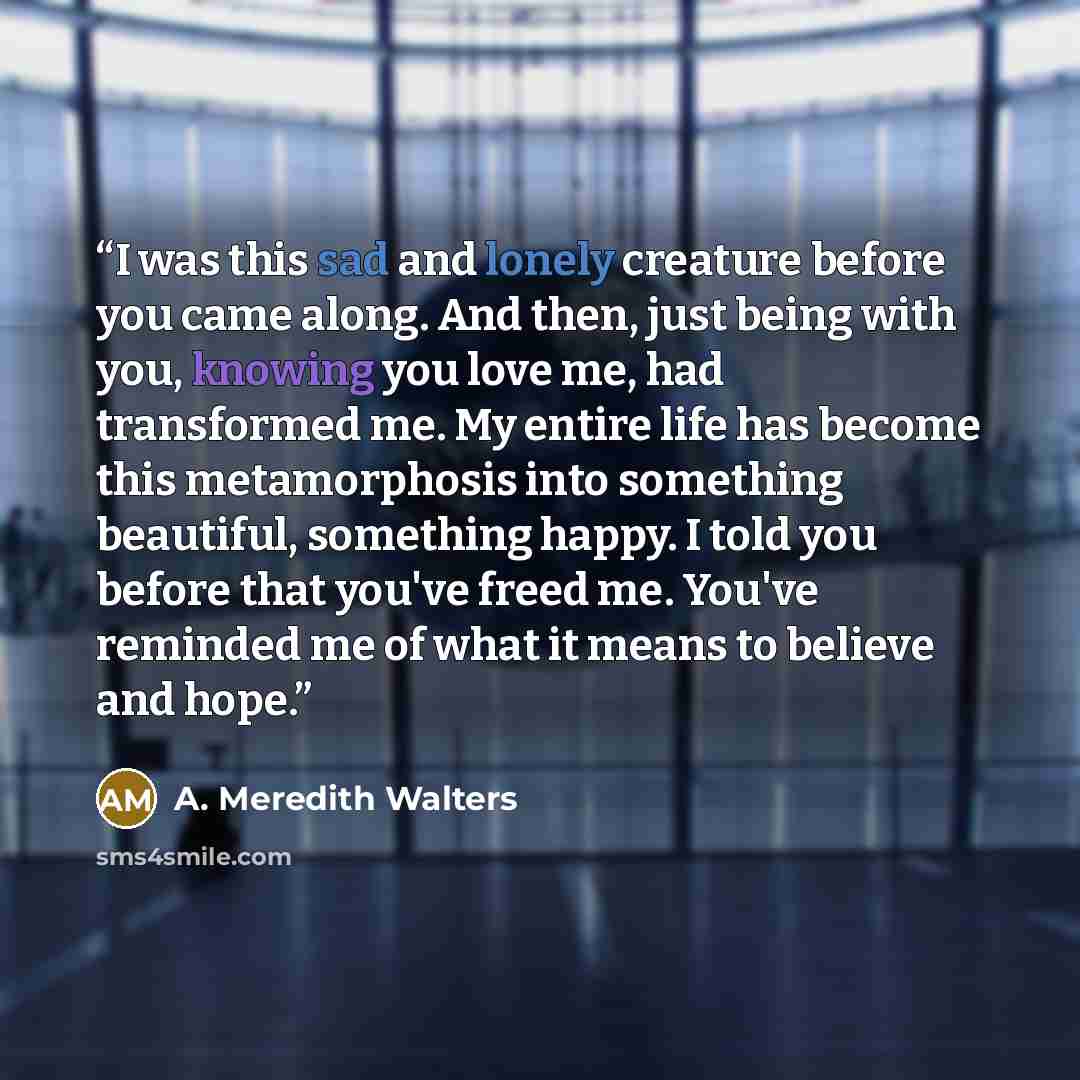 “I was this sad and lonely creature before you came along. And then, just being with you, knowing you love me, had transformed me. My entire life has become this metamorphosis into something beautiful, something happy. I told you before that you've freed me. You've reminded me of what it means to…” quote by A. Meredith Walters
