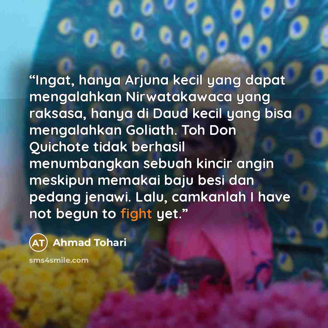 “Ingat, hanya Arjuna kecil yang dapat mengalahkan Nirwatakawaca yang raksasa, hanya di Daud kecil yang bisa mengalahkan Goliath. Toh Don Quichote tidak berhasil menumbangkan sebuah kincir angin meskipun memakai baju besi dan pedang jenawi. Lalu, camkanlah I have not begun to fight yet.” quote by Ahmad Tohari