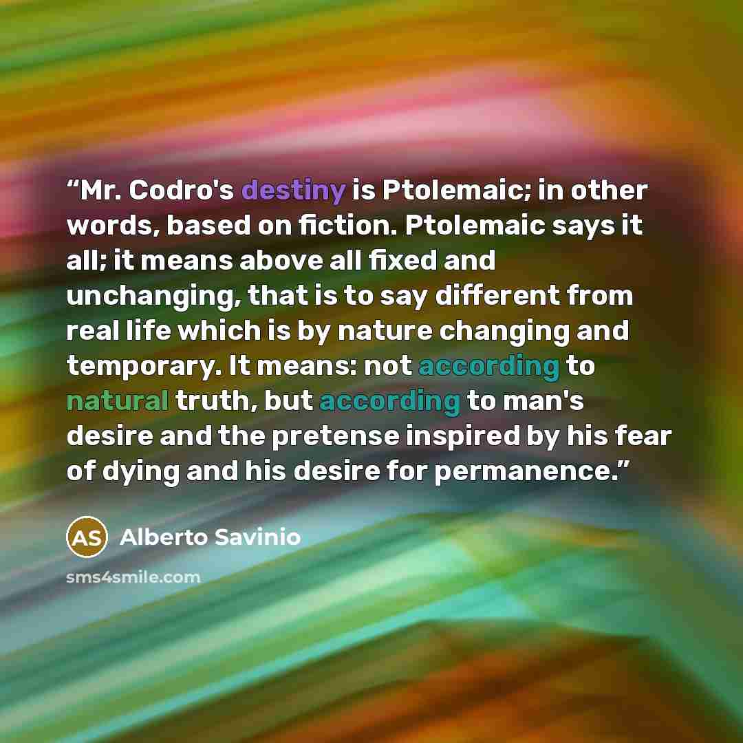 “Mr. Codro's destiny is Ptolemaic; in other words, based on fiction. Ptolemaic says it all; it means above all fixed and unchanging, that is to say different from real life which is by nature changing and temporary. It means: not according to natural truth, but according to man's desire and the…” quote by Alberto Savinio