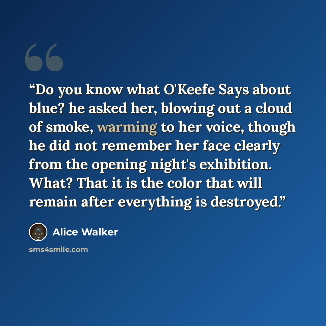 “Do you know what O'Keefe Says about blue? he asked her, blowing out a cloud of smoke, warming to her voice, though he did not remember her face clearly from the opening night's exhibition. What? That it is the color that will remain after everything is destroyed.” quote by Alice Walker