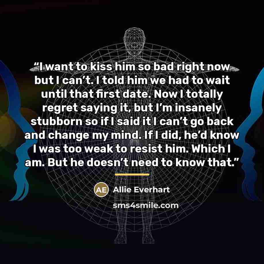 “I want to kiss him so bad right now but I can’t. I told him we had to wait until that first date. Now I totally regret saying it, but I’m insanely stubborn so if I said it I can’t go back and change my mind. If I did, he’d know I was too weak to resist him. Which I am. But he doesn’t need to know…” quote by Allie Everhart