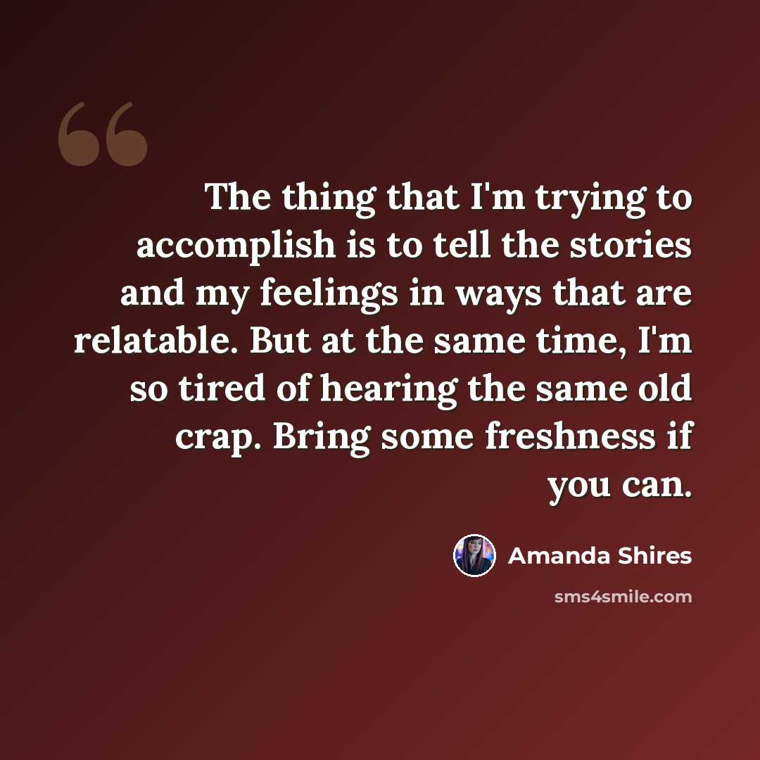 “The thing that I'm trying to accomplish is to tell the stories and my feelings in ways that are relatable. But at the same time, I'm so tired of hearing the same old crap. Bring some freshness if you can.” quote by Amanda Shires