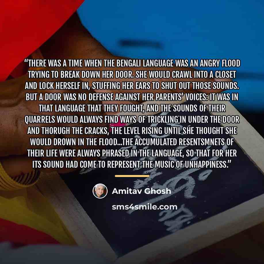 “There was a time when the Bengali language was an angry flood trying to break down her door. She would crawl into a closet and lock herself in, stuffing her ears to shut out those sounds. But a door was no defense against her parents' voices: it was in that language that they fought, and the…” quote by Amitav Ghosh