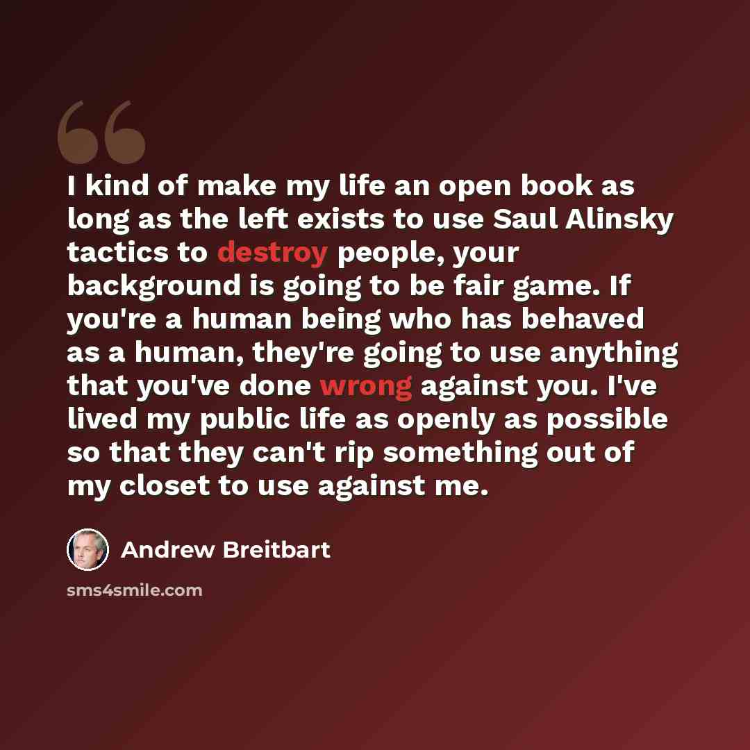 “I kind of make my life an open book as long as the left exists to use Saul Alinsky tactics to destroy people, your background is going to be fair game. If you're a human being who has behaved as a human, they're going to use anything that you've done wrong against you. I've lived my public life as…” quote by Andrew Breitbart
