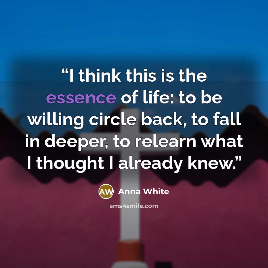“I think this is the essence of life: to be willing circle back, to fall in deeper, to relearn what I thought I already knew.” quote by Anna White