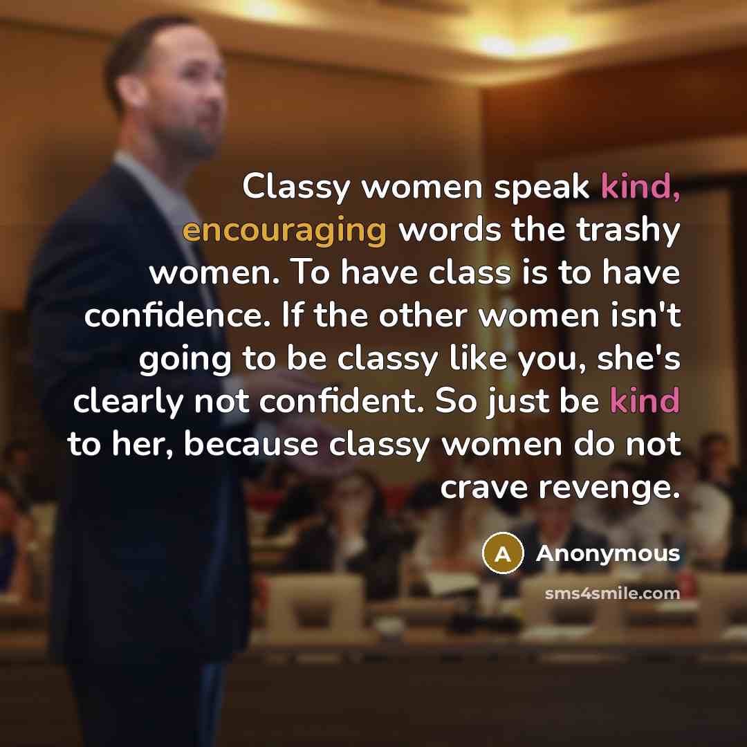 “Classy women speak kind, encouraging words the trashy women. To have class is to have confidence. If the other women isn't going to be classy like you, she's clearly not confident. So just be kind to her, because classy women do not crave revenge.” quote by Anonymous