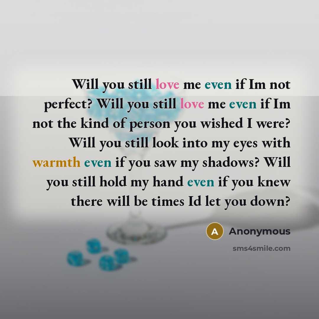 “Will you still love me even if Im not perfect? Will you still love me even if Im not the kind of person you wished I were? Will you still look into my eyes with warmth even if you saw my shadows? Will you still hold my hand even if you knew there will be times Id let you down?” quote by Anonymous