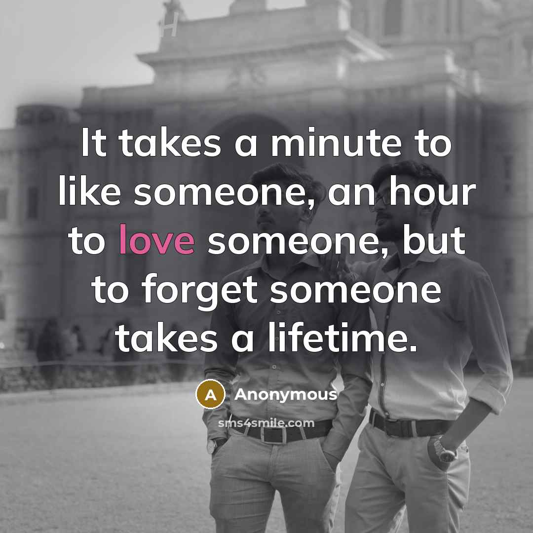 “It takes a minute to like someone, an hour to love someone, but to forget someone takes a lifetime.” quote by Anonymous