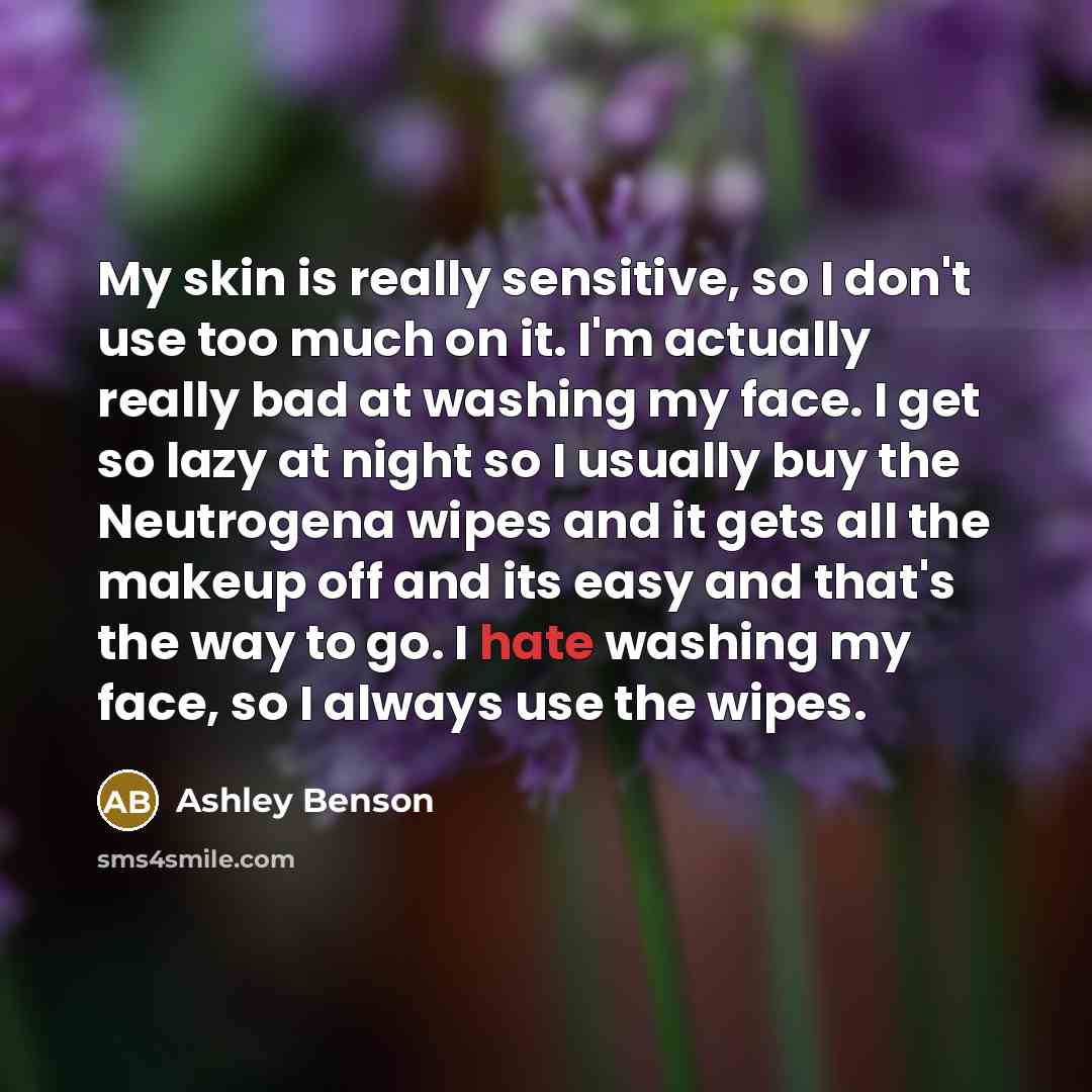 “My skin is really sensitive, so I don't use too much on it. I'm actually really bad at washing my face. I get so lazy at night so I usually buy the Neutrogena wipes and it gets all the makeup off and its easy and that's the way to go. I hate washing my face, so I always use the wipes.” quote by Ashley Benson