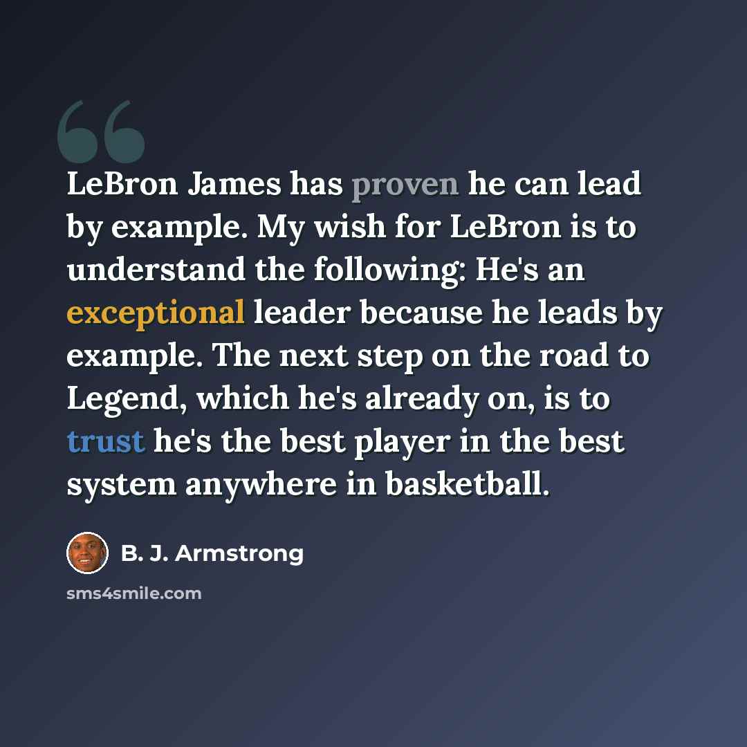 “LeBron James has proven he can lead by example. My wish for LeBron is to understand the following: He's an exceptional leader because he leads by example. The next step on the road to Legend, which he's already on, is to trust he's the best player in the best system anywhere in basketball.” quote by B. J. Armstrong