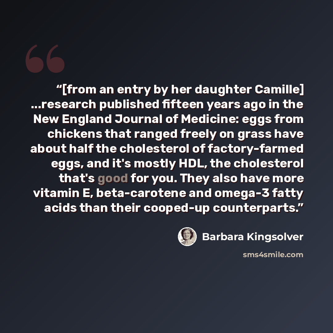 “[from an entry by her daughter Camille] ...research published fifteen years ago in the New England Journal of Medicine: eggs from chickens that ranged freely on grass have about half the cholesterol of factory-farmed eggs, and it's mostly HDL, the cholesterol that's good for you. They also have…” quote by Barbara Kingsolver