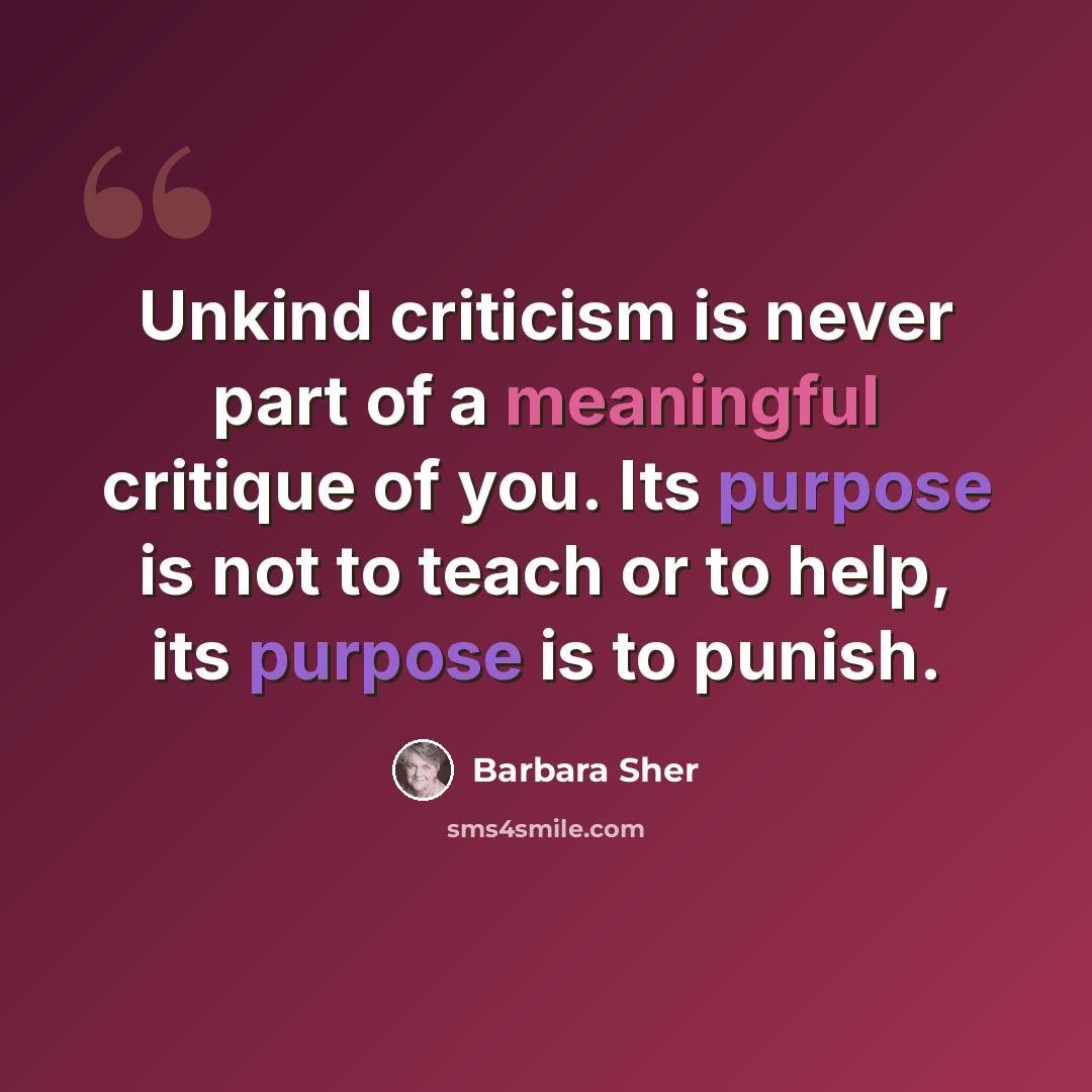 “Unkind criticism is never part of a meaningful critique of you. Its purpose is not to teach or to help, its purpose is to punish.” quote by Barbara Sher