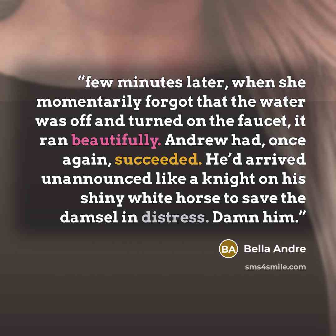 “few minutes later, when she momentarily forgot that the water was off and turned on the faucet, it ran beautifully. Andrew had, once again, succeeded. He’d arrived unannounced like a knight on his shiny white horse to save the damsel in distress. Damn him.” quote by Bella Andre