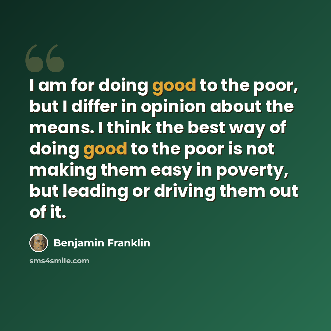 “I am for doing good to the poor, but I differ in opinion about the means. I think the best way of doing good to the poor is not making them easy in poverty, but leading or driving them out of it.” quote by Benjamin Franklin