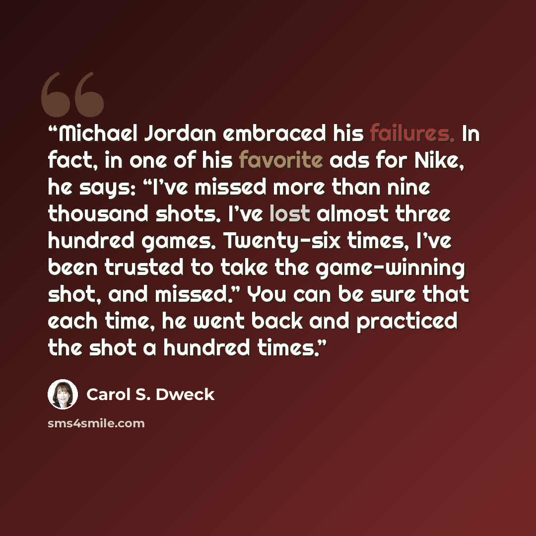 “Michael Jordan embraced his failures. In fact, in one of his favorite ads for Nike, he says: “I’ve missed more than nine thousand shots. I’ve lost almost three hundred games. Twenty-six times, I’ve been trusted to take the game-winning shot, and missed.” You can be sure that each time, he went…” quote by Carol S. Dweck