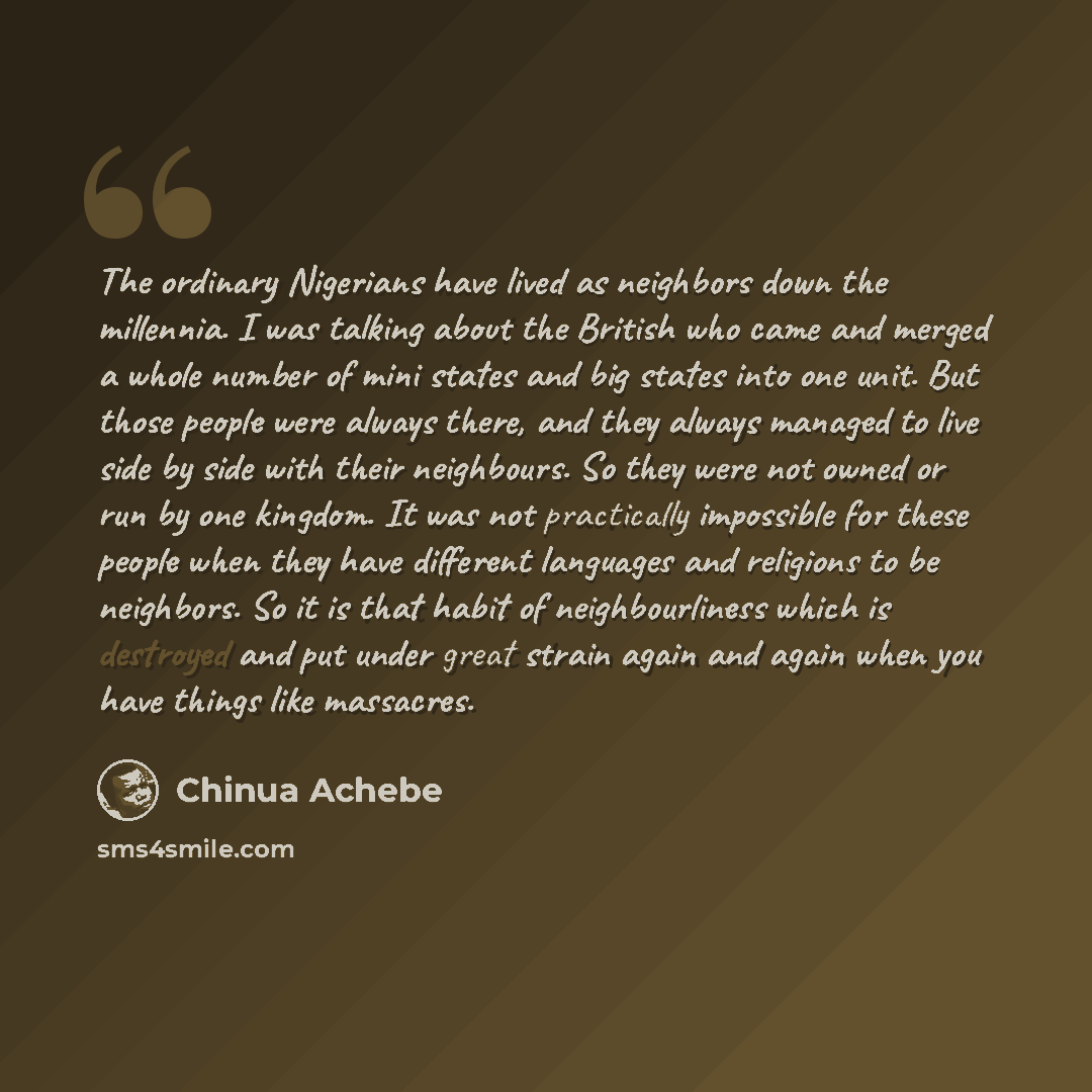 “The ordinary Nigerians have lived as neighbors down the millennia. I was talking about the British who came and merged a whole number of mini states and big states into one unit. But those people were always there, and they always managed to live side by side with their neighbours. So they were…” quote by Chinua Achebe