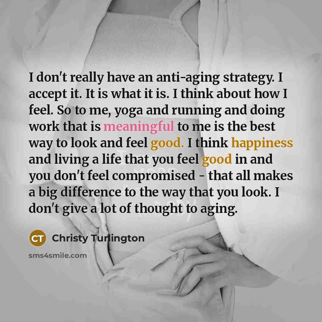 “I don't really have an anti-aging strategy. I accept it. It is what it is. I think about how I feel. So to me, yoga and running and doing work that is meaningful to me is the best way to look and feel good. I think happiness and living a life that you feel good in and you don't feel compromised…” quote by Christy Turlington