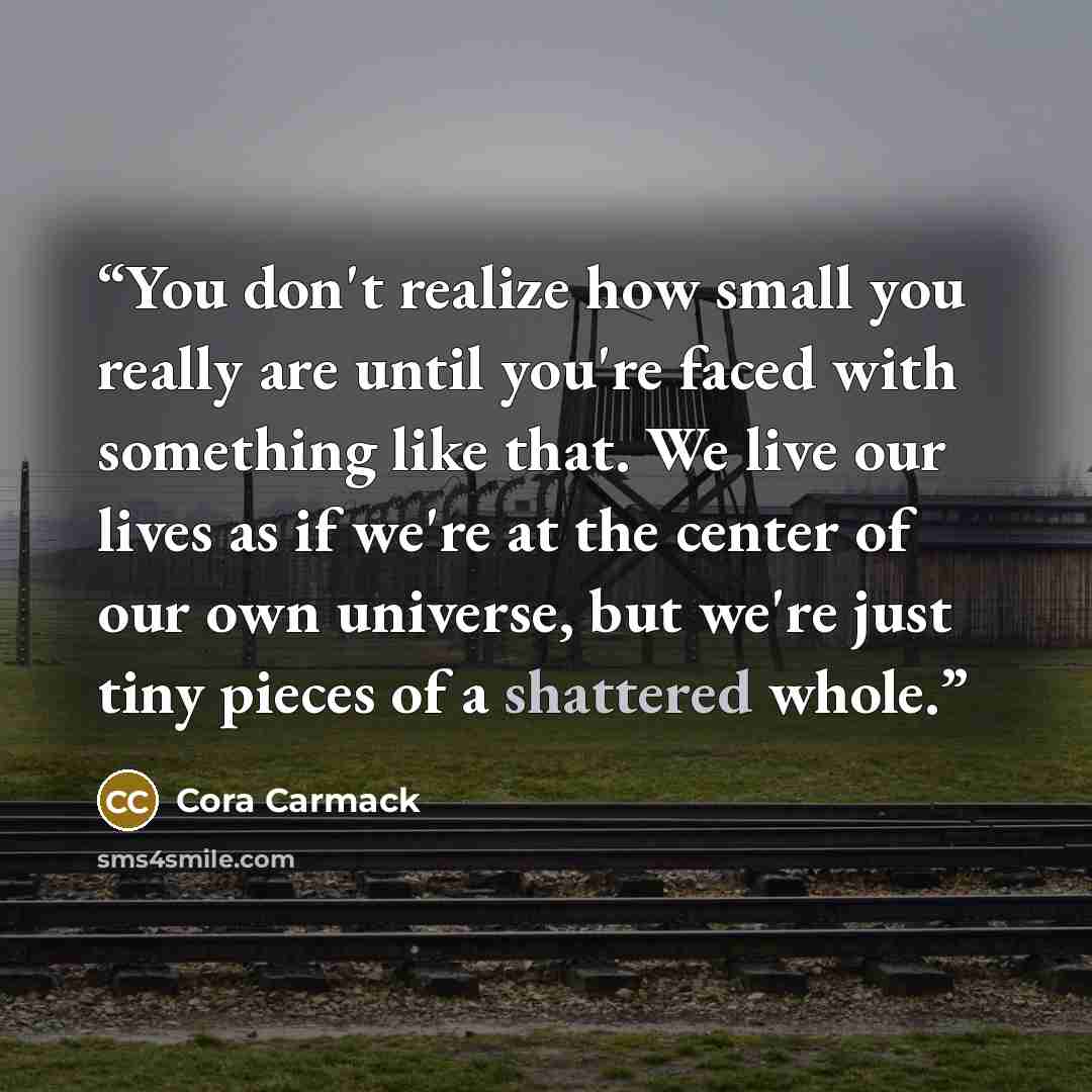 “You don't realize how small you really are until you're faced with something like that. We live our lives as if we're at the center of our own universe, but we're just tiny pieces of a shattered whole.” quote by Cora Carmack