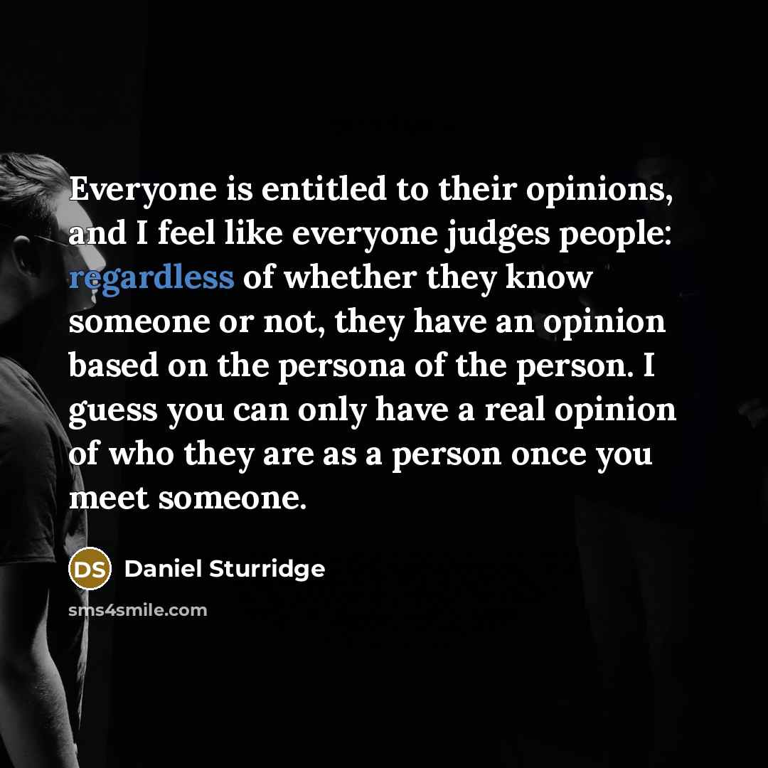 “Everyone is entitled to their opinions, and I feel like everyone judges people: regardless of whether they know someone or not, they have an opinion based on the persona of the person. I guess you can only have a real opinion of who they are as a person once you meet someone.” quote by Daniel Sturridge