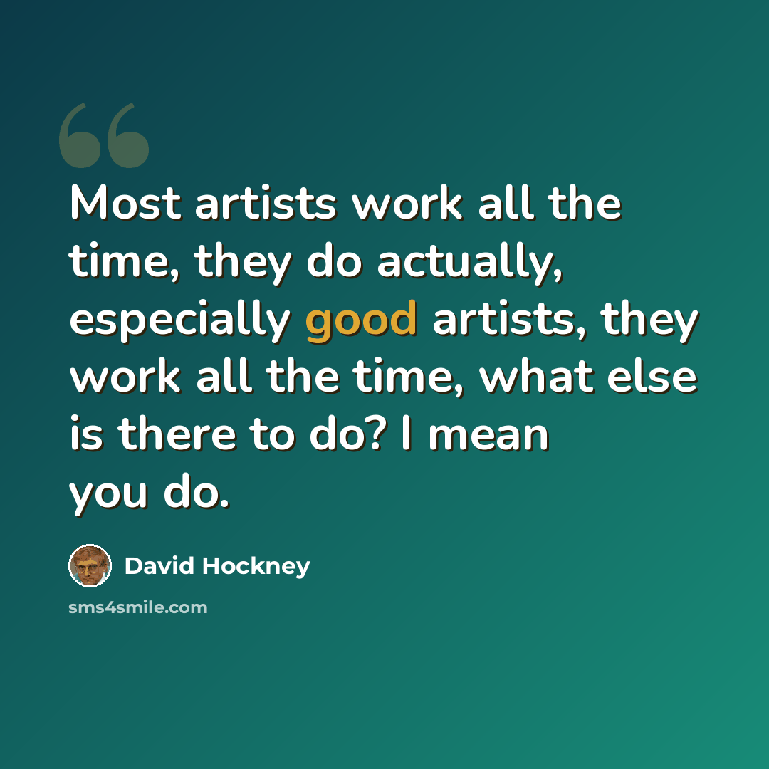“Most artists work all the time, they do actually, especially good artists, they work all the time, what else is there to do? I mean you do.” quote by David Hockney