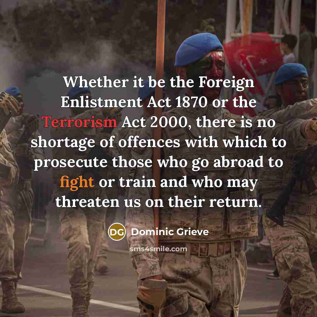 “Whether it be the Foreign Enlistment Act 1870 or the Terrorism Act 2000, there is no shortage of offences with which to prosecute those who go abroad to fight or train and who may threaten us on their return.” quote by Dominic Grieve