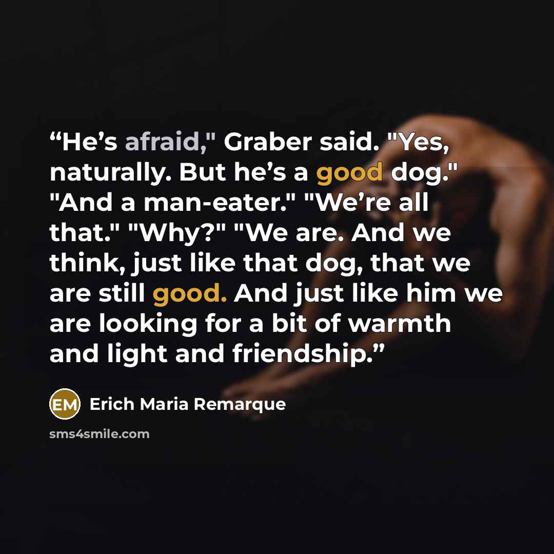 “He’s afraid," Graber said. "Yes, naturally. But he’s a good dog." "And a man-eater." "We’re all that." "Why?" "We are. And we think, just like that dog, that we are still good. And just like him we are looking for a bit of warmth and light and friendship.” quote by Erich Maria Remarque