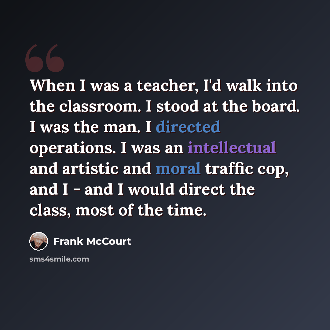 “When I was a teacher, I'd walk into the classroom. I stood at the board. I was the man. I directed operations. I was an intellectual and artistic and moral traffic cop, and I - and I would direct the class, most of the time.” quote by Frank McCourt