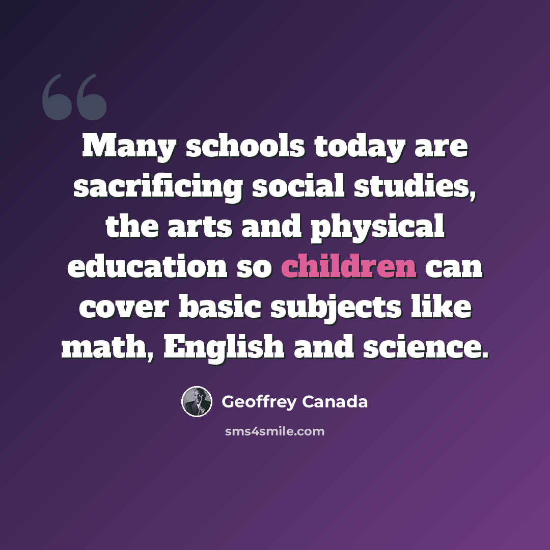 “Many schools today are sacrificing social studies, the arts and physical education so children can cover basic subjects like math, English and science.” quote by Geoffrey Canada